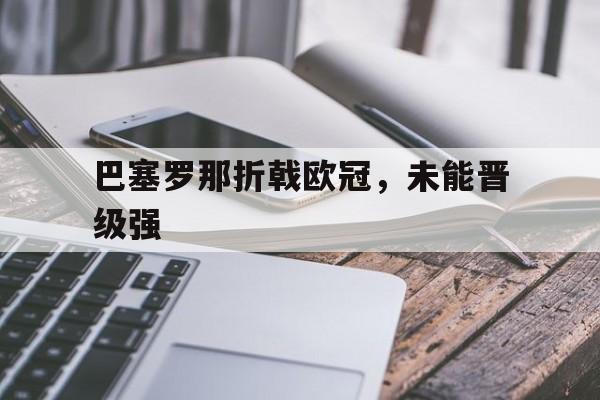 开云首页入口-巴塞罗那折戟欧冠，未能晋级强(巴塞罗那足球俱乐部欧冠冠军)